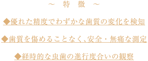 ◆優れた精度でわずかな歯質の変化を検知/◆歯質を傷めることなく、安全・無痛な測定/◆経時的な虫歯の進行度合いの観察