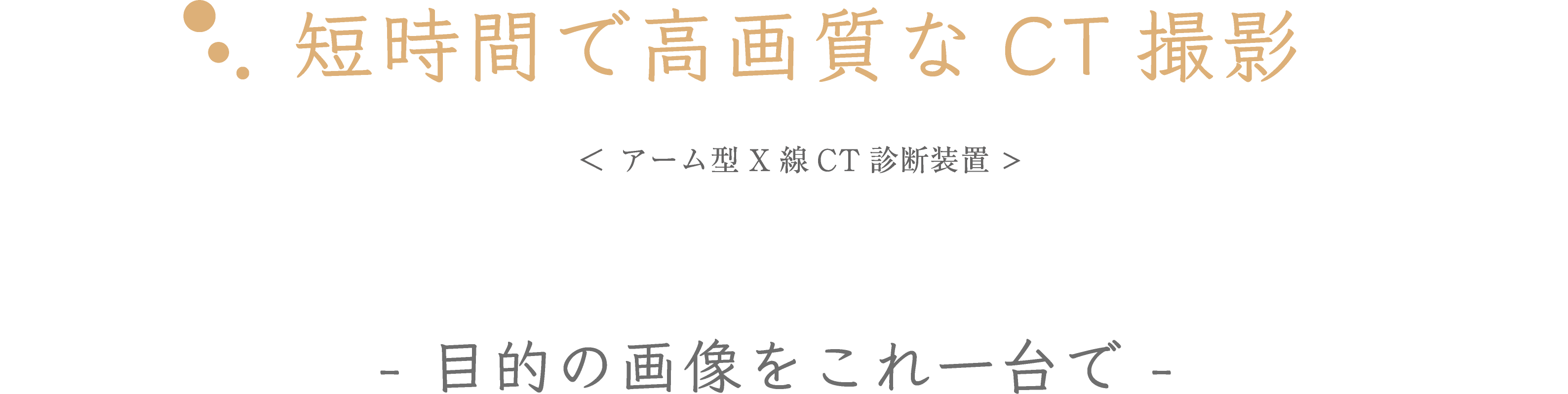 短時間で高画質なCT撮影　＜ アーム型X線CT診断装置 >　- 目的の画像をこれ一台で -